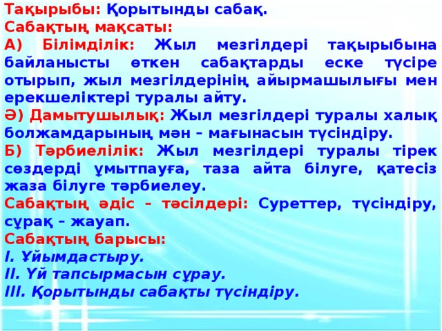 Тақырыбы: Қорытынды сабақ. Сабақтың мақсаты: А) Білімділік: Жыл мезгілдері тақырыбына байланысты өткен сабақтарды еске түсіре отырып, жыл мезгілдерінің айырмашылығы мен ерекшеліктері туралы айту. Ә) Дамытушылық: Жыл мезгілдері туралы халық болжамдарының мән – мағынасын түсіндіру. Б) Тәрбиелілік: Жыл мезгілдері туралы тірек сөздерді ұмытпауға, таза айта білуге, қатесіз жаза білуге тәрбиелеу. Сабақтың әдіс – тәсілдері: Суреттер, түсіндіру, сұрақ – жауап. Сабақтың барысы: І. Ұйымдастыру. ІІ. Үй тапсырмасын сұрау. ІІІ. Қорытынды сабақты түсіндіру.