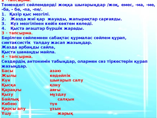 2 –тапсырма. Төмендегі сөйлемдерді жоққа шығарыңдар /жоқ, емес, -ма, -ме, -ба, - бе, -па, -пе/. Қазір қыс мезгілі. Жазда жиі қар жауады, жапырақтар сарғаяды. Күз мезгілінен кейін көктем келеді. Қыста ағаштар бүршік жарады. 3 – тапсырма. Берілген сөйлемнен сабақтас құрмалас сөйлем құрап, синтаксистік талдау жасап жазыңдар. Жазда арбаңды сайла, Қыста шанаңды майла. 4 – тапсырма. Сөздердің антонимін табыңдар, олармен сөз тіркестерін құрап жазыңдар. Басы      азаю Жылы      кедейлік Күн       шығарып салу Қысқа      қону Қараңғы     аяғы Қызу      мұздау Байлық      салқын Көбею      түн Қарсы алу     ұзын Ұшу       жарық