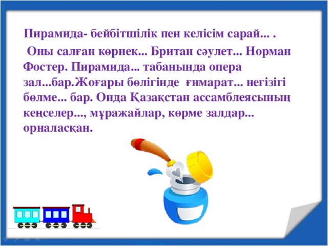 Пирамида- бейбітшілік пен келісім сарай... .  Оны салған көрнек... Британ сәулет... Норман Фостер. Пирамида... табанында опера зал...бар.Жоғары бөлігінде ғимарат... негізігі бөлме... бар. Онда Қазақстан ассамблеясының кеңселер..., мұражайлар, көрме залдар... орналасқан.