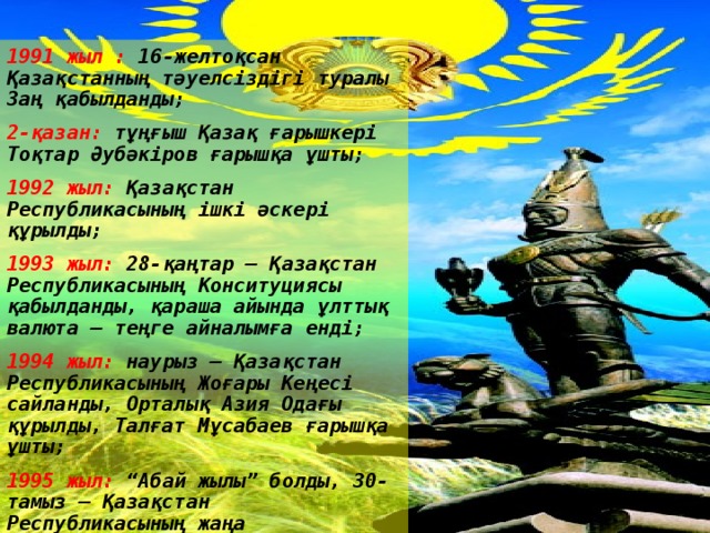 1991 жыл :  16-желтоқсан Қазақстанның тәуелсіздігі туралы Заң қабылданды; 2-қазан:  тұңғыш Қазақ ғарышкері Тоқтар Әубәкіров ғарышқа ұшты; 1992 жыл:  Қазақстан Республикасының ішкі әскері  құрылды; 1993 жыл:  28-қаңтар – Қазақстан Республикасының Конситуциясы қабылданды, қараша айында ұлттық валюта – теңге айналымға енді; 1994 жыл:  наурыз – Қазақстан Республикасының Жоғары Кеңесі сайланды, Орталық Азия Одағы құрылды, Талғат Мұсабаев ғарышқа ұшты; 1995 жыл:  “Абай жылы” болды, 30-тамыз – Қазақстан Республикасының жаңа конституциясы қабылданды .