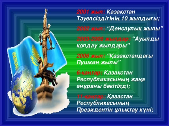 2001 жыл: Қазақстан Тәуелсіздігінің 10 жылдығы; 2002 жыл: “Денсаулық жылы” 2003-2005 жылдар: “Ауылды қолдау жылдары” 2006 жыл: “Қазақстандағы Пушкин жылы” 6-қаңтар: Қазақстан Республикасының жаңа әнұраны бекітілді; 11-қаңтар: Қазастан Республикасының Президентін ұлықтау күні;