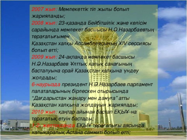 2007 жыл: Мемлекеттік тіл жылы болып жарияланды; 2008 жыл:  23- қазанда Бейбітшілік және келісім сарайында мемлекет басшысы Н.Ә.Назарбаевтың төрағалығымен Қазақстан халқы Ассамблеясының Х IV сессиясы болып өтті; 2009 жыл:  24- ақпанда мемлекет басшысы Н.Ә.Назарбаев Ұлттық халық санағының басталуына орай Қазақстан халқына үндеу жолдады; 6- наурызда президент Н.Ә.Назарбаев парламент палаталарының бірлескен отырысында “Дағдарыстан жаңару мен дамуға” атты Қазақстан халқына жолдауын жариялады; 2010 жыл: қаңтар айынан бастап ЕҚЫҰ - на төрағалық етуін бастады; 1-2- желто қсанда ЕҚЫҰ төрағалығы аясында халықаралық Астана саммиті болып өтті;