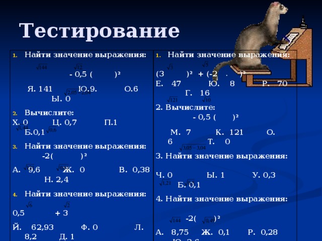 Тестирование Найти значение выражения:  - 0,5 (  ) 2 Найти значение выражения:  Я. 141 Ю.9. О.6 Ы. 0 (3 ) 2 + (-2 ) 2 Е. 47 Ю. 8 Р. 70 Г. 16 Вычислите: Х. 0 Ц. 0,7 П.1 Б.0,1 2. Вычислите: Найти значение выражения:  - 0,5 (  ) 2  -2( ) 2  М. 7 К. 121 О. 6 Т. 0 3. Найти значение выражения: А. 9,6 Ж. 0 В. 0,38 Н. 2,4 Найти значение выражения: Ч. 0 Ы. 1 У. 0,3 Б. 0,1 0,5 + 3 4. Найти значение выражения: Й. 62,93 Ф. 0 Л. 8,2 Д. 1 5.Вычислите значение выражения:  -2( ) 2  (2 ) 2 + (-3 ) 2 А. 8,75 Ж. 0,1 Р. 0,28 Ю. 3,6 Е. 42 Т. 18 К. 60 Г. 6 5. Вычислите значение выражения:  0,5 + 3 Ф. 0 У. 58,61 Л. 8,1 З. 1