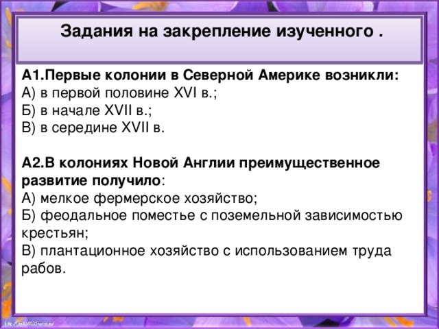 Задания на закрепление изученного .  А1.Первые колонии в Северной Америке возникли: А) в первой половине XVI в.; Б) в начале XVII в.; В) в середине XVII в. А2.В колониях Новой Англии преимущественное развитие получило : А) мелкое фермерское хозяйство; Б) феодальное поместье с поземельной зависимостью крестьян; В) плантационное хозяйство с использованием труда рабов.