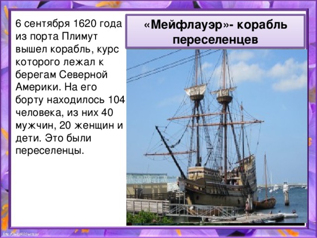 6 сентября 1620 года из порта Плимут вышел корабль, курс которого лежал к берегам Северной Америки. На его борту находилось 104 человека, из них 40 мужчин, 20 женщин и дети. Это были переселенцы. «Мейфлауэр»- корабль переселенцев