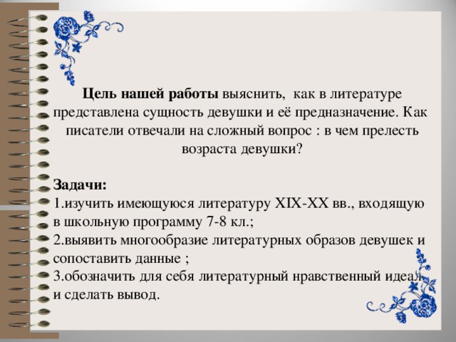 Цель нашей работы выяснить, как в литературе представлена сущность девушки и её предназначение. Как писатели отвечали на сложный вопрос : в чем прелесть возраста девушки? Задачи: