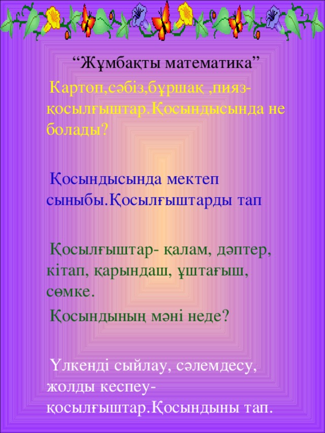 “ Жұмбақты математика”  Картоп,сәбіз,бұршақ ,пияз-қосылғыштар.Қосындысында не болады?  Қосындысында мектеп сыныбы.Қосылғыштарды тап  Қосылғыштар- қалам, дәптер, кітап, қарындаш, ұштағыш, сөмке.  Қосындының мәні неде?  Үлкенді сыйлау, сәлемдесу, жолды кеспеу-қосылғыштар.Қосындыны тап.