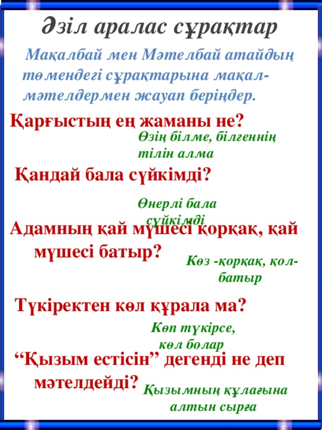 Әзіл аралас сұрақтар  Мақалбай мен Мәтелбай атайдың төмендегі сұрақтарына мақал-мәтелдермен жауап беріңдер. Қарғыстың ең жаманы не?   Қандай бала сүйкімді?  Адамның қай мүшесі қорқақ, қай мүшесі батыр?   Түкіректен көл құрала ма?   “ Қызым естісін” дегенді не деп мәтелдейді? Өзің білме, білгеннің тілін алма Өнерлі бала сүйкімді Көз -қорқақ, қол-батыр Көп түкірсе, көл болар Қызымның құлағына алтын сырға