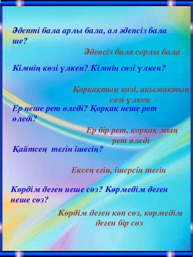 Әдепті бала арлы бала, ал әдепсіз бала ше? Әдепсіз бала сорлы бала Кімнің көзі үлкен? Кімнің сөзі үлкен? Қорқақтың көзі, ақымақтың сөзі үлкен Ер неше рет өледі? Қорқақ неше рет өледі? Ер бір рет, қорқақ мың рет өледі Қайтсең тегін ішесің? Ексең егін, ішерсің тегін Көрдім деген неше сөз? Көрмедім деген неше сөз? Көрдім деген көп сөз, көрмедім деген бір сөз