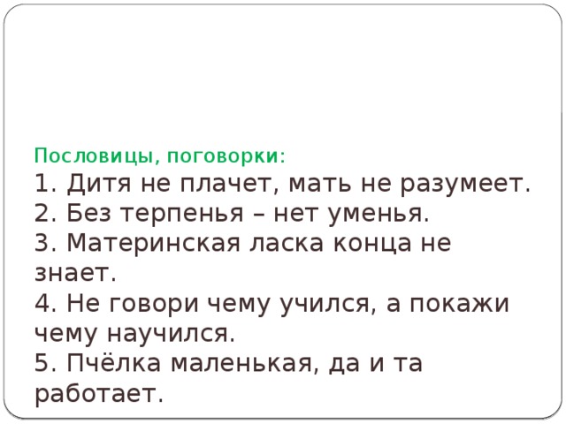 Пословицы, поговорки:  1. Дитя не плачет, мать не разумеет.  2. Без терпенья – нет уменья.  3. Материнская ласка конца не знает.  4. Не говори чему учился, а покажи чему научился.  5. Пчёлка маленькая, да и та работает.