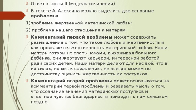 Ответ к части II (модель сочинения) В тексте А. Алексина можно выделить две основные проблемы: 1)проблема жертвенной материнской любви; 2) проблема нашего отношения к матерям. Комментарий первой проблемы может содержать размышления о том, что такое любовь и жертвенность и как проявляется жертвенность материнской любви. Наши матери готовы не спать ночами, выхаживая больного ребёнка, они жертвуют карьерой, интересной работой ради своих детей. Наши матери делают для нас всё, что в их силах, но мы, к сожалению, не всегда можем по достоинству оценить жертвенность их поступков. Комментарий второй проблемы может основываться на комментарии первой проблемы и развивать мысль о том, что осознание значения материнских поступков и ответное чувство благодарности приходят к нам слишком поздно.