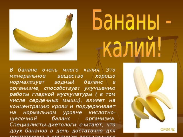 В банане очень много калия. Это минеральное вещество хорошо нормализует водный баланс в организме, способствует улучшению работы гладкой мускулатуры ( в том числе сердечных мышц), влияет на концентрацию крови и поддерживает на нормальном уровне кислотно-щелочной баланс организма. Специалисты-диетологи считают, что двух бананов в день достаточно для поступления в организм достаточного количества калия.