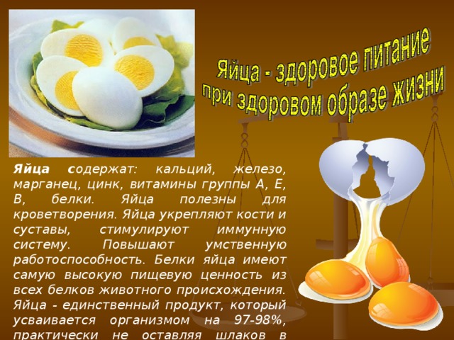 Яйца с одержат: кальций, железо, марганец, цинк, витамины группы A, E, В, белки. Яйца полезны для кроветворения. Яйца укрепляют кости и суставы, стимулируют иммунную систему. Повышают умственную работоспособность. Белки яйца имеют самую высокую пищевую ценность из всех белков животного происхождения. Яйца - единственный продукт, который усваивается организмом на 97-98%, практически не оставляя шлаков в кишечнике.