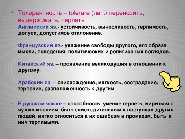 Толерантность – tolerare (лат.) переносить, выдерживать, терпеть  Английский яз .- устойчивость, выносливость, терпимость, допуск, допустимое отклонение.   Французский яз .- уважение свободы другого, его образа мысли, поведения, политических и религиозных взглядов.   Китайский яз . – проявление великодушия в отношении к другому.   Арабский яз. – снисхождение, мягкость, сострадание, терпение, расположенность к другим   В русском языке – способность, умение терпеть, мириться с чужим мнением, быть снисходительным к поступкам других людей, мягко относиться к их ошибкам и промахам, быть к ним терпимыми.