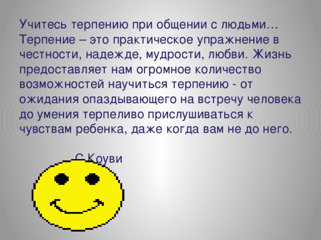 Учитесь терпению при общении с людьми…  Терпение – это практическое упражнение в честности, надежде, мудрости, любви. Жизнь предоставляет нам огромное количество возможностей научиться терпению - от ожидания опаздывающего на встречу человека до умения терпеливо прислушиваться к чувствам ребенка, даже когда вам не до него.  С.Коуви