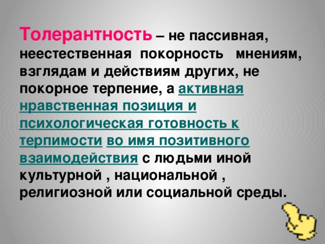 Толерантность – не пассивная, неестественная покорность мнениям, взглядам и действиям других, не покорное терпение, а активная нравственная позиция и  психологическая готовность к  терпимости  во имя позитивного  взаимодействия с людьми иной культурной , национальной , религиозной или социальной среды.