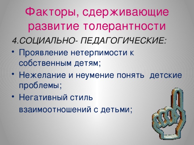 Факторы, сдерживающие развитие толерантности 4.СОЦИАЛЬНО- ПЕДАГОГИЧЕСКИЕ: Проявление нетерпимости к собственным детям; Нежелание и неумение понять детские проблемы; Негативный стиль  взаимоотношений с детьми;