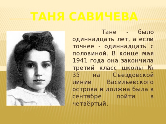 Таня Савичева    Тане - было одиннадцать лет, а если точнее - одиннадцать с половиной. В конце мая 1941 года она закончила третий класс школы № 35 на Съездовской линии Васильевского острова и должна была в сентябре пойти в четвёртый.