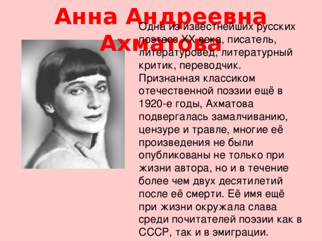 Анна Андреевна Ахматова Одна из известнейших русских поэтесс XX века, писатель, литературовед, литературный критик, переводчик.  Признанная классиком отечественной поэзии ещё в 1920-е годы, Ахматова подвергалась замалчиванию, цензуре и травле, многие её произведения не были опубликованы не только при жизни автора, но и в течение более чем двух десятилетий после её смерти. Её имя ещё при жизни окружала слава среди почитателей поэзии как в СССР, так и в эмиграции.