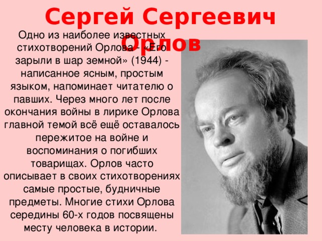 Сергей Сергеевич Орлов Одно из наиболее известных стихотворений Орлова - «Его зарыли в шар земной» (1944) - написанное ясным, простым языком, напоминает читателю о павших. Через много лет после окончания войны в лирике Орлова главной темой всё ещё оставалось пережитое на войне и воспоминания о погибших товарищах. Орлов часто описывает в своих стихотворениях самые простые, будничные предметы. Многие стихи Орлова середины 60-х годов посвящены месту человека в истории.