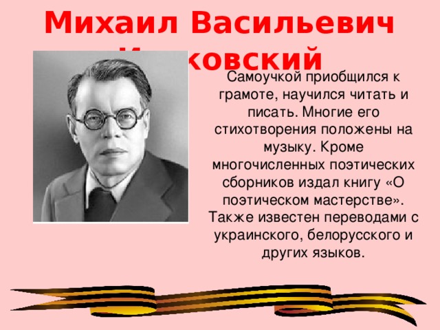 Михаил Васильевич Исаковский Самоучкой приобщился к грамоте, научился читать и писать.  Многие его стихотворения положены на музыку. Кроме многочисленных поэтических сборников издал книгу «О поэтическом мастерстве». Также известен переводами с украинского, белорусского и других языков.