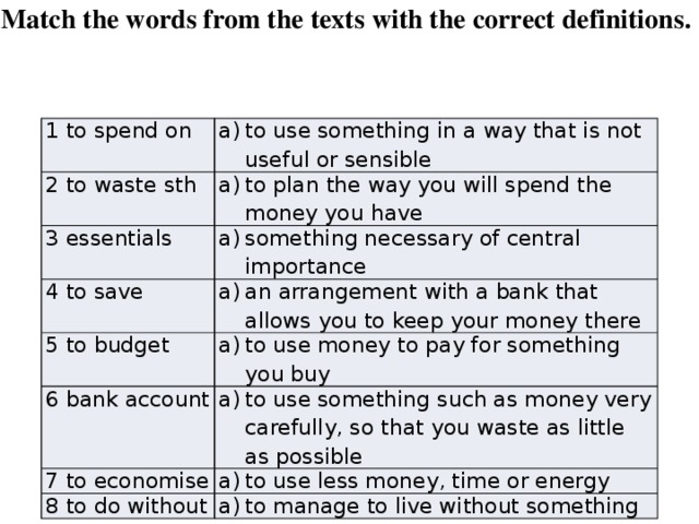 Match the words from the texts with the correct definitions. 1 to spend on to use something in a way that is not useful or sensible 2 to waste sth to plan the way you will spend the money you have 3 essentials something necessary of central importance 4 to save an arrangement with a bank that allows you to keep your money there 5 to budget to use money to pay for something you buy 6 bank account to use something such as money very carefully, so that you waste as little as possible 7 to economise to use less money, time or energy 8 to do without