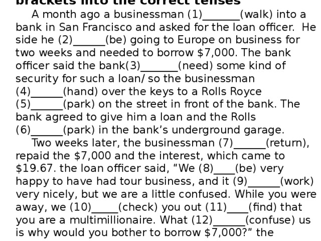 Read the stories and put the verbs in brackets into the correct tenses A month ago a businessman (1)_______(walk) into a bank in San Francisco and asked for the loan officer. He side he (2)______(be) going to Europe on business for two weeks and needed to borrow $7,000. The bank officer said the bank(3)_______(need) some kind of security for such a loan/ so the businessman (4)______(hand) over the keys to a Rolls Royce (5)______(park) on the street in front of the bank. The bank agreed to give him a loan and the Rolls (6)______(park) in the bank’s underground garage. Two weeks later, the businessman (7)______(return), repaid the $7,000 and the interest, which came to $19.67. the loan officer said, “We (8)____(be) very happy to have had tour business, and it (9)______(work) very nicely, but we are a little confused. While you were away, we (10)_____(check) you out (11)____(find) that you are a multimillionaire. What (12)______(confuse) us is why would you bother to borrow $7,000?” the businessman replied, “Where else in San Francisco can I park my car for two week for $20 bucks?”