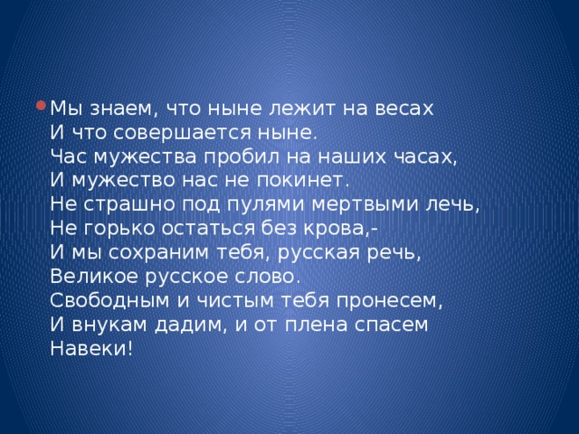 Мы знаем, что ныне лежит на весах  И что совершается ныне.  Час мужества пробил на наших часах,  И мужество нас не покинет.  Не страшно под пулями мертвыми лечь,  Не горько остаться без крова,-  И мы сохраним тебя, русская речь,  Великое русское слово.  Свободным и чистым тебя пронесем,  И внукам дадим, и от плена спасем  Навеки!