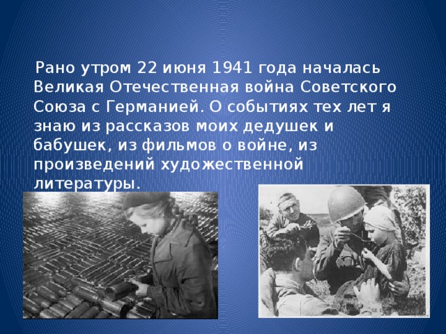 Рано утром 22 июня 1941 года началась Великая Отечественная война Советского Союза с Германией. О событиях тех лет я знаю из рассказов моих дедушек и бабушек, из фильмов о войне, из произведений художественной литературы.