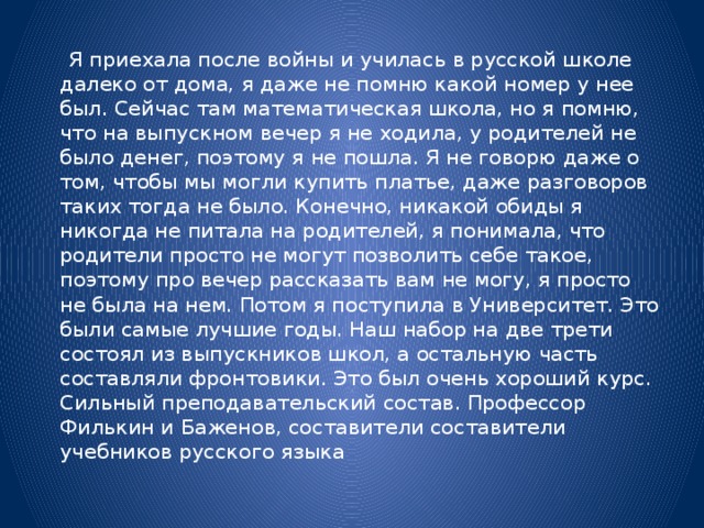 Я приехала после войны и училась в русской школе далеко от дома, я даже не помню какой номер у нее был. Сейчас там математическая школа, но я помню, что на выпускном вечер я не ходила, у родителей не было денег, поэтому я не пошла. Я не говорю даже о том, чтобы мы могли купить платье, даже разговоров таких тогда не было. Конечно, никакой обиды я никогда не питала на родителей, я понимала, что родители просто не могут позволить себе такое, поэтому про вечер рассказать вам не могу, я просто не была на нем. Потом я поступила в Университет. Это были самые лучшие годы. Наш набор на две трети состоял из выпускников школ, а остальную часть составляли фронтовики. Это был очень хороший курс. Сильный преподавательский состав. Профессор Филькин и Баженов, составители составители учебников русского языка