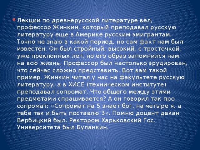 Лекции по древнерусской литературе вёл, профессор Жинкин, который преподавал русскую литературу еще в Америке русским эмигрантам. Точно не знаю в какой период, но сам факт нам был известен. Он был стройный, высокий, с тросточкой, уже преклонных лет, но его образ запомнился нам на всю жизнь. Профессор был настолько эрудирован, что сейчас сложно представить. Вот вам такой пример. Жинкин читал у нас на факультете русскую литературу, а в ХИСЕ (техническом институте) преподавал сопромат. Что общего между этими предметами спрашивается? А он говорил так про сопромат: «Сопромат на 5 знает бог, на четыре я, а тебе так и быть поставлю 3». Помню доцент декан Вербицкий был. Ректором Харьковский Гос. Университета был Буланкин.