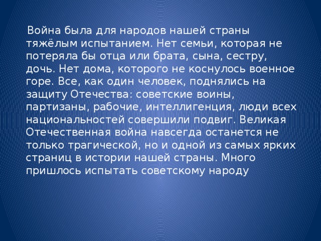 Война была для народов нашей страны тяжёлым испытанием. Нет семьи, которая не потеряла бы отца или брата, сына, сестру, дочь. Нет дома, которого не коснулось военное горе. Все, как один человек, поднялись на защиту Отечества: советские воины, партизаны, рабочие, интеллигенция, люди всех национальностей совершили подвиг. Великая Отечественная война навсегда останется не только трагической, но и одной из самых ярких страниц в истории нашей страны. Много пришлось испытать советскому народу