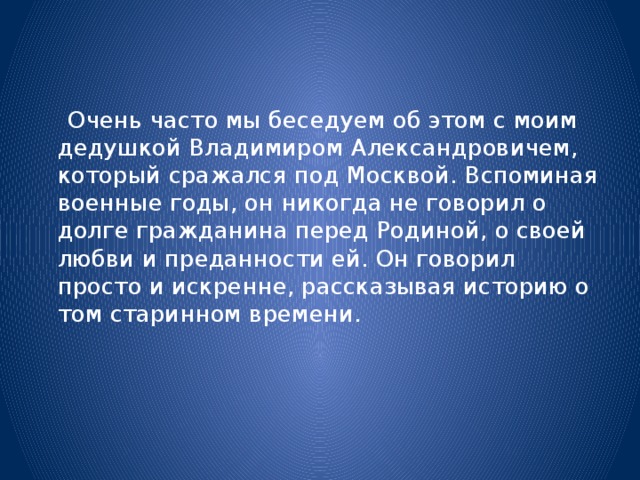 Очень часто мы беседуем об этом с моим дедушкой Владимиром Александровичем, который сражался под Москвой. Вспоминая военные годы, он никогда не говорил о долге гражданина перед Родиной, о своей любви и преданности ей. Он говорил просто и искренне, рассказывая историю о том старинном времени.