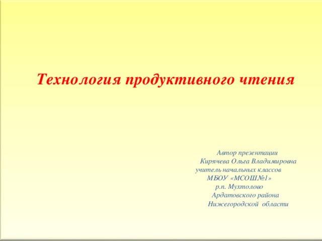 Технология продуктивного чтения         Автор презентации  Кирячева Ольга Владимировна  учитель начальных классов  МБОУ «МСОШ№1»  р.п. Мухтолово  Ардатовского района  Нижегородской области