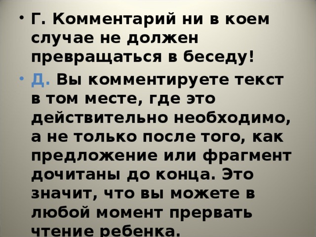 Г. Комментарий ни в коем случае не должен превращаться в беседу! Д. Вы комментируете текст в том месте, где это действительно необходимо, а не только после того, как предложение или фрагмент дочитаны до конца. Это значит, что вы можете в любой момент прервать чтение ребенка.