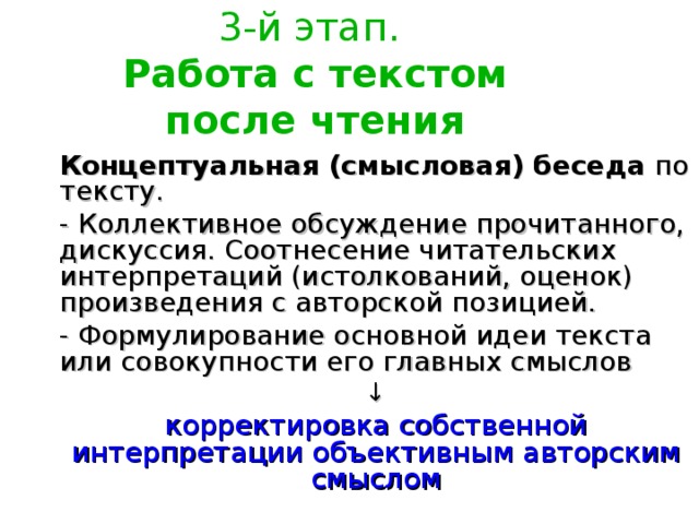 3-й этап.  Работа с текстом после чтения Концептуальная (смысловая) беседа по тексту. - Коллективное обсуждение прочитанного, дискуссия. Соотнесение читательских интерпретаций (истолкований, оценок) произведения с авторской позицией. - Формулирование основной идеи текста или совокупности его главных смыслов ↓ корректировка собственной интерпретации объективным авторским смыслом