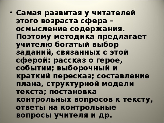 Самая развитая у читателей этого возраста сфера – осмысление содержания. Поэтому методика предлагает учителю богатый выбор заданий, связанных с этой сферой: рассказ о герое, событии; выборочный и краткий пересказ; составление плана, структурной модели текста; постановка контрольных вопросов к тексту, ответы на контрольные вопросы учителя и др.