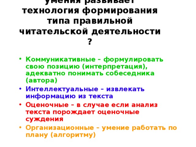 Какие общеучебные умения развивает технология формирования типа правильной читательской деятельности ? Коммуникативные – формулировать свою позицию (интерпретация), адекватно понимать собеседника (автора) Интеллектуальные – извлекать информацию из текста Оценочные – в случае если анализ текста порождает оценочные суждения Организационные – умение работать по плану (алгоритму)