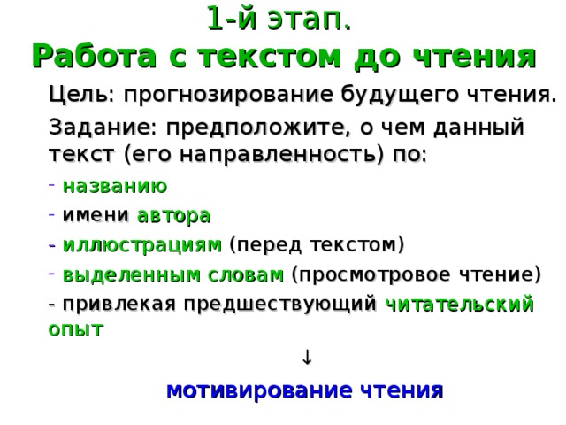 1-й этап.  Работа с текстом до чтения Цель: прогнозирование будущего чтения. Задание: предположите, о чем данный текст (его направленность) по:  названию  имени  автора - иллюстрациям  (перед текстом)  выделенным словам  (просмотровое чтение) - привлекая предшествующий читательский опыт  ↓ мотивирование чтения