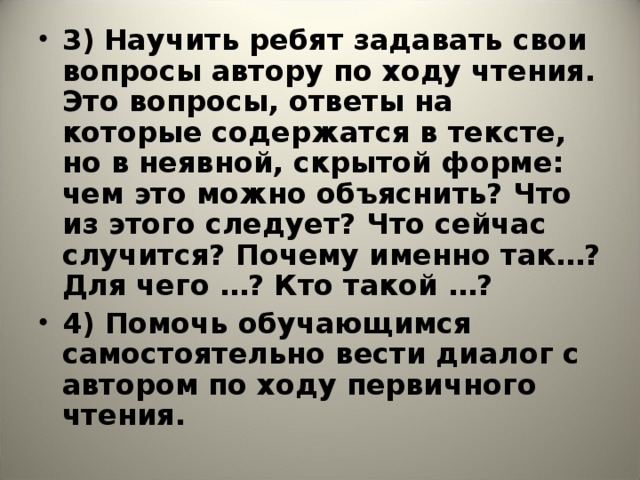 3)  Научить ребят задавать свои вопросы автору по ходу чтения. Это вопросы, ответы на которые содержатся в тексте, но в неявной, скрытой форме: чем это можно объяснить? Что из этого следует? Что сейчас случится? Почему именно так…? Для чего …? Кто такой …? 4) Помочь обучающимся самостоятельно вести диалог с автором по ходу первичного чтения.