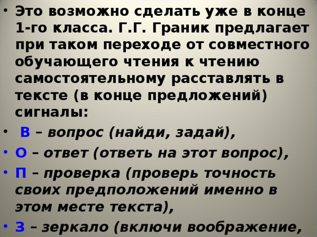 Это возможно сделать уже в конце 1-го класса. Г.Г. Граник предлагает при таком переходе от совместного обучающего чтения к чтению самостоятельному расставлять в тексте (в конце предложений) сигналы:  В – вопрос (найди, задай),  О – ответ (ответь на этот вопрос),  П – проверка (проверь точность своих предположений именно в этом месте текста),  З – зеркало (включи воображение, не торопись читать, загляни в волшебное зеркало).