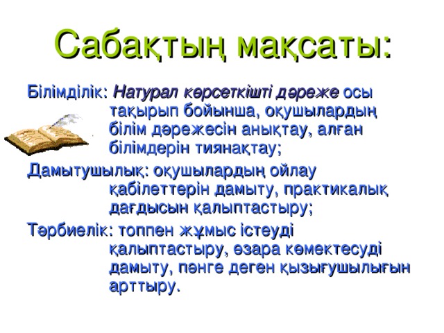 Сабақтың мақсаты: Білімділік: Натурал көрсеткішті дәреже  осы тақырып бойынша, оқушылардың білім дәрежесін анықтау, алған білімдерін тиянақтау; Дамытушылық: оқушылардың ойлау қабілеттерін дамыту, практикалық дағдысын қалыптастыру; Тәрбиелік: топпен жұмыс істеуді қалыптастыру, өзара көмектесуді дамыту, пәнге деген қызығушылығын арттыру.