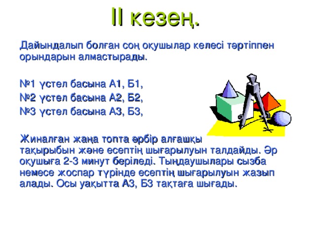 II кезең.   Дайындалып болған соң оқушылар келесі тәртіппен орындарын алмастырады. № 1 үстел басына А1, Б1, № 2 үстел басына А2, Б2, № 3 үстел басына А3, Б3, Жиналған жаңа топта әрбір алғашқы топ өкілі өз тақырыбын және есептің шығарылуын талдайды. Әр оқушыға 2-3 минут беріледі. Тыңдаушылары сызба немесе жоспар түрінде есептің шығарылуын жазып алады. Осы уақытта А3, Б3 тақтаға шығады.