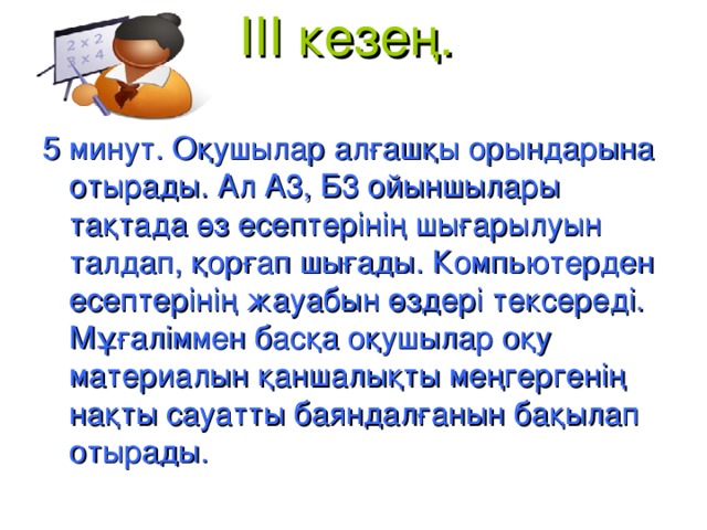 III кезең.   5 минут. Оқушылар алғашқы орындарына отырады. Ал А3, Б3 ойыншылары тақтада өз есептерінің шығарылуын талдап, қорғап шығады. Компьютерден есептерінің жауабын өздері тексереді. Мұғаліммен басқа оқушылар оқу материалын қаншалықты меңгергенің нақты сауатты баяндалғанын бақылап отырады.