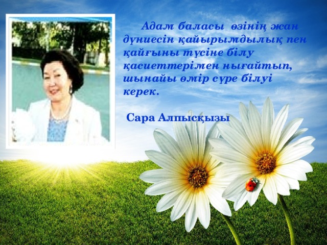 Адам баласы өзінің жан дүниесін қайырымдылық пен қайғыны түсіне білу қасиеттерімен нығайтып, шынайы өмір сүре білуі керек.   Сара Алпысқызы