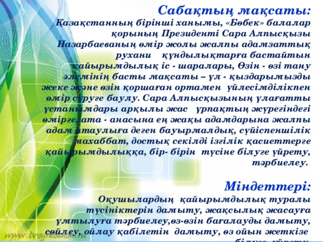 Сабақтың мақсаты:  Қазақстанның бірінші ханымы, «Бөбек» балалар қорының Президенті Сара Алпысқызы Назарбаеваның өмір жолы жалпы адамзаттық рухани құндылықтарға бастайтын қайырымдылық іс - шаралары, Өзін - өзі тану әлемінің басты мақсаты – ұл - қыздарымызды жеке және өзін қоршаған ортамен үйлесімділікпен өмір сүруге баулу. Сара Алпысқызының ұлағатты ұстанымдары арқылы жас ұрпақтың жүрегіндегі өмірге, ата - анасына ең жақы адамдарына жалпы адам атаулыға деген бауырмалдық, сүйіспеншілік махаббат, достық секілді ізгілік қасиеттерге қайырымдылыққа, бір- бірін түсіне білуге үйрету, тәрбиелеу.   Міндеттері: Оқушылардың қайырымдылық туралы түсініктерін дамыту, жақсылық жасауға ұмтылуға тәрбиелеу,өз-өзін бағалауды дамыту, сөйлеу, ойлау қабілетін дамыту, өз ойын жеткізе білуге үйрету.