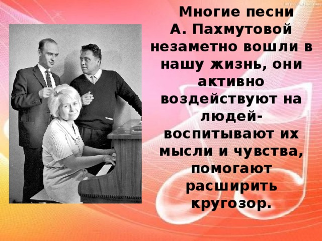 Многие песни  А. Пахмутовой незаметно вошли в нашу жизнь, они активно воздействуют на людей- воспитывают их мысли и чувства, помогают расширить кругозор.