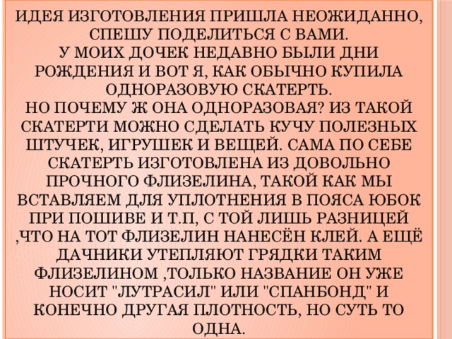 Идея изготовления пришла неожиданно, спешу поделиться с Вами.  У моих дочек недавно были дни рождения и вот я, как обычно купила одноразовую скатерть.  Но почему ж она одноразовая? Из такой скатерти можно сделать кучу полезных штучек, игрушек и вещей. Сама по себе скатерть изготовлена из довольно прочного флизелина, такой как мы вставляем для уплотнения в пояса юбок при пошиве и т.п, с той лишь разницей ,что на тот флизелин нанесён клей. А ещё дачники утепляют грядки таким флизелином ,только название он уже носит 