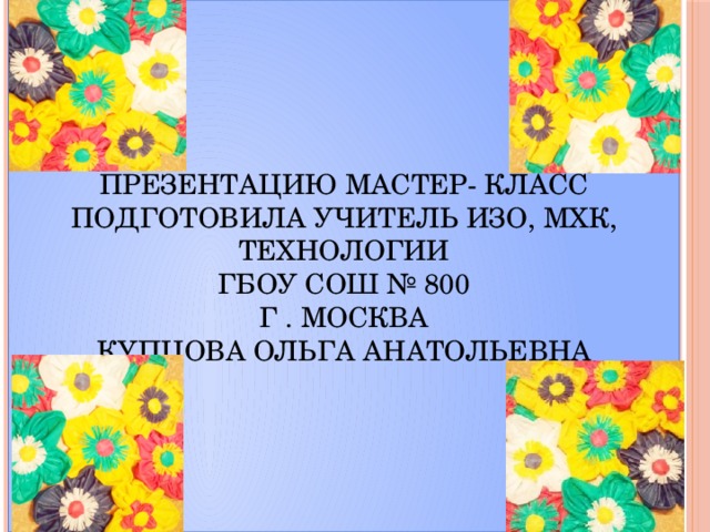 Презентацию Мастер- класс  Подготовила учитель ИЗО, МХК, технологии  ГБОУ СОШ № 800  г . Москва  Купцова Ольга Анатольевна