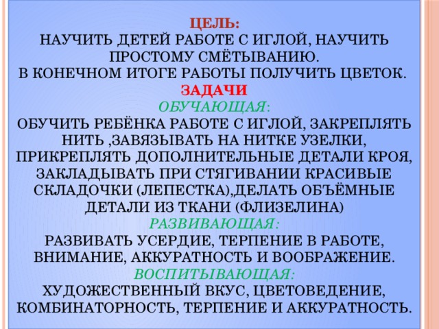 Цель:  Научить детей работе с иглой, научить простому смётыванию.  В конечном итоге работы получить цветок.  Задачи  Обучающая :  Обучить ребёнка работе с иглой, закреплять нить ,завязывать на нитке узелки, прикреплять дополнительные детали кроя, закладывать при стягивании красивые складочки (лепестка),делать объёмные детали из ткани (флизелина)  Развивающая:  Развивать усердие, терпение в работе, внимание, аккуратность и воображение.  Воспитывающая:  Художественный вкус, цветоведение, комбинаторность, терпение и аккуратность.